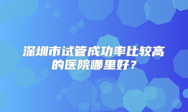 深圳市试管成功率比较高的医院哪里好？