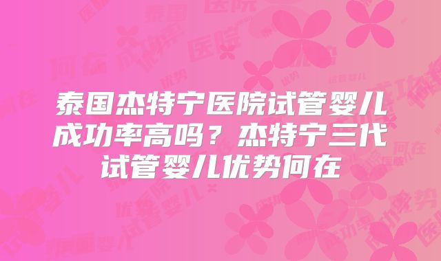泰国杰特宁医院试管婴儿成功率高吗？杰特宁三代试管婴儿优势何在