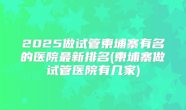2025做试管柬埔寨有名的医院最新排名(柬埔寨做试管医院有几家)