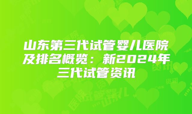 山东第三代试管婴儿医院及排名概览：新2024年三代试管资讯