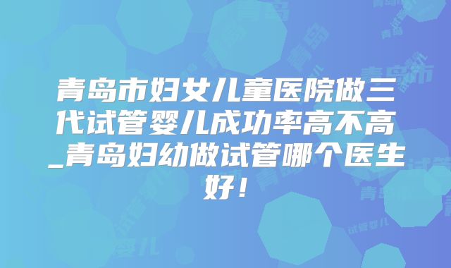 青岛市妇女儿童医院做三代试管婴儿成功率高不高_青岛妇幼做试管哪个医生好！