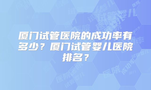 厦门试管医院的成功率有多少？厦门试管婴儿医院排名？