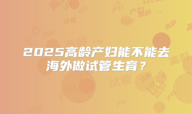 2025高龄产妇能不能去海外做试管生育？