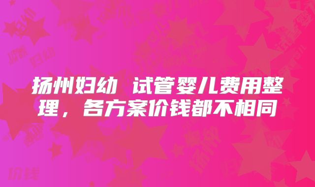 扬州妇幼 试管婴儿费用整理，各方案价钱都不相同