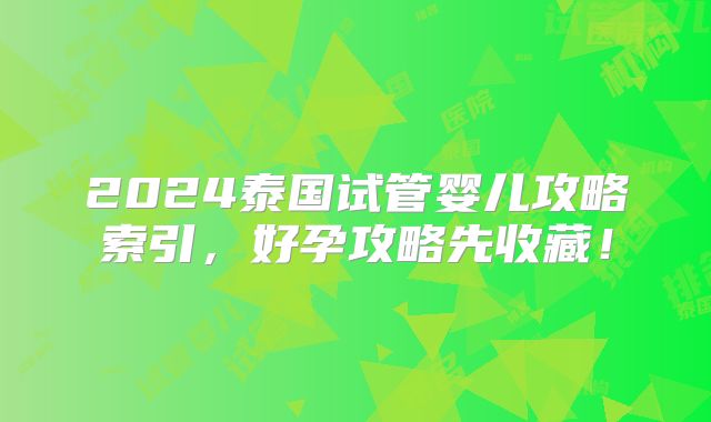 2024泰国试管婴儿攻略索引，好孕攻略先收藏！