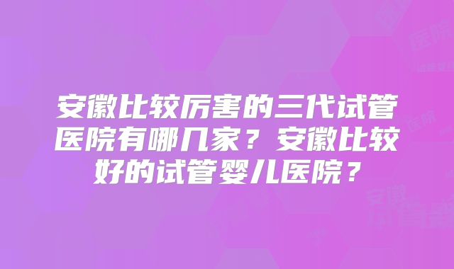 安徽比较厉害的三代试管医院有哪几家？安徽比较好的试管婴儿医院？