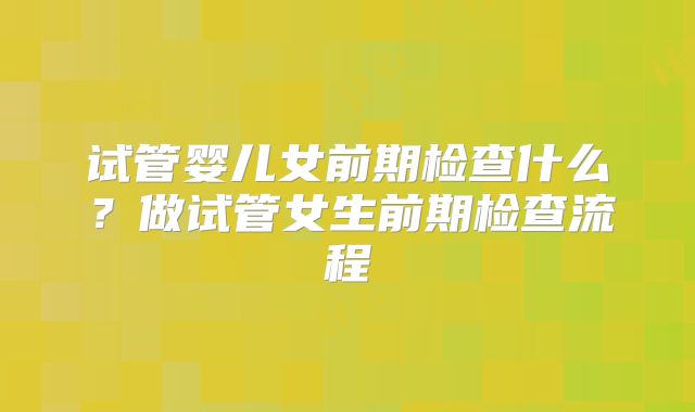 试管婴儿女前期检查什么？做试管女生前期检查流程