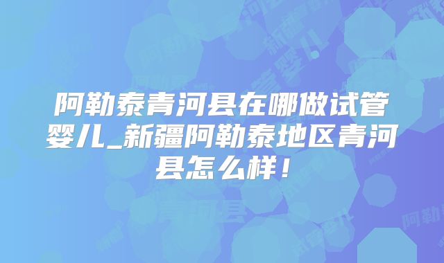 阿勒泰青河县在哪做试管婴儿_新疆阿勒泰地区青河县怎么样！