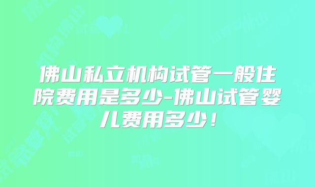 佛山私立机构试管一般住院费用是多少-佛山试管婴儿费用多少！
