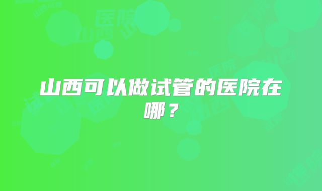 山西可以做试管的医院在哪?