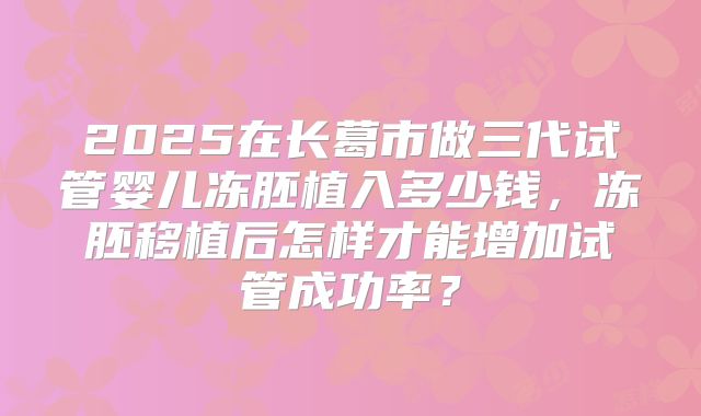 2025在长葛市做三代试管婴儿冻胚植入多少钱,冻胚移植后怎样才能增加试管成功率?