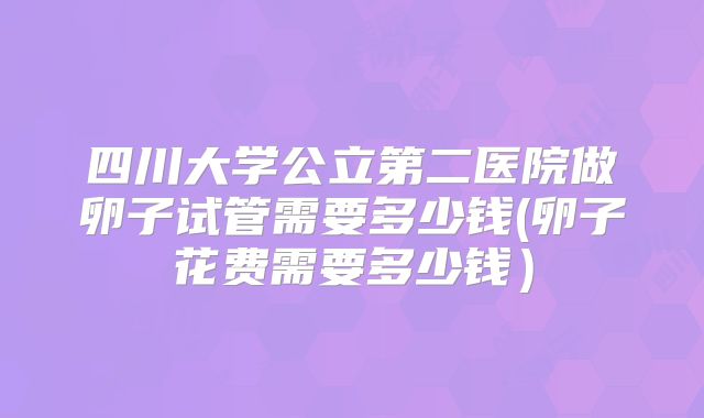 四川大学公立第二医院做卵子试管需要多少钱(卵子花费需要多少钱)