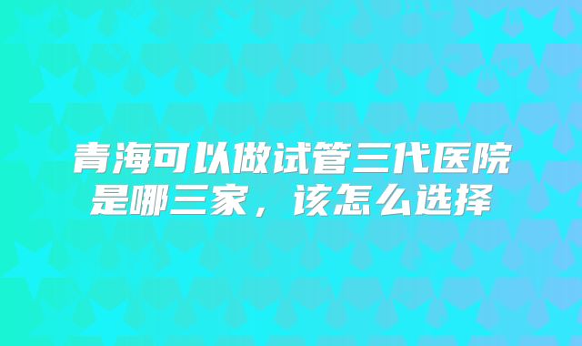 青海可以做试管三代医院是哪三家，该怎么选择