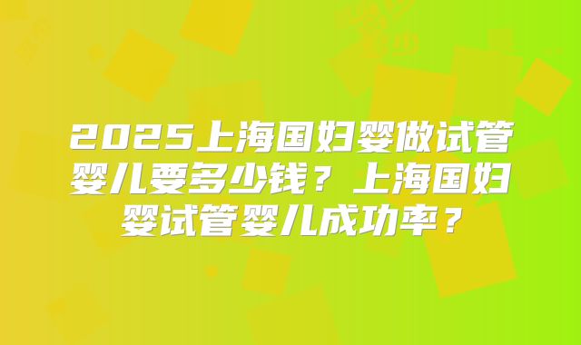 2025上海国妇婴做试管婴儿要多少钱?上海国妇婴试管婴儿成功率?