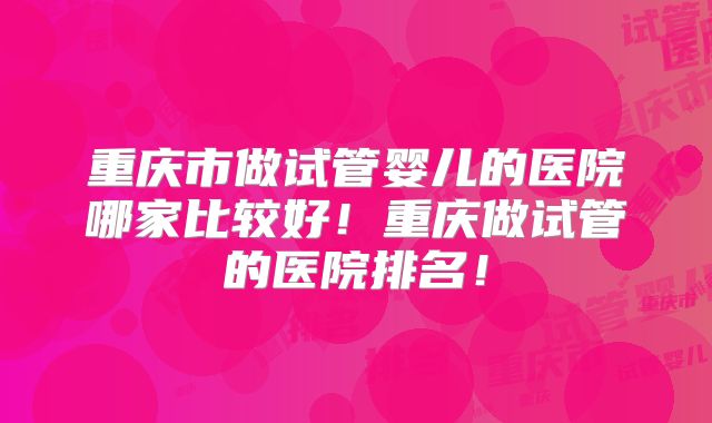 重庆市做试管婴儿的医院哪家比较好!重庆做试管的医院排名!