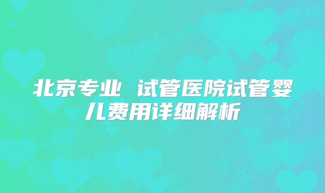 北京专业 试管医院试管婴儿费用详细解析