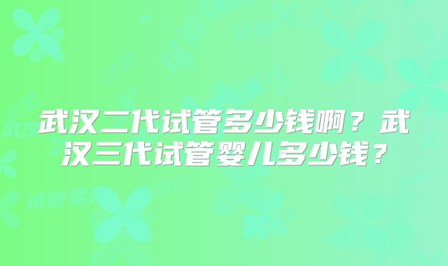 武汉二代试管多少钱啊?武汉三代试管婴儿多少钱?