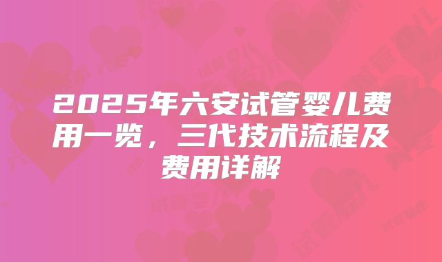2025年六安试管婴儿费用一览，三代技术流程及费用详解