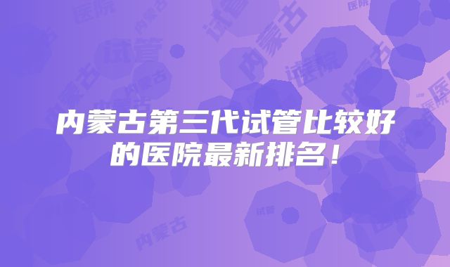 内蒙古第三代试管比较好的医院最新排名!