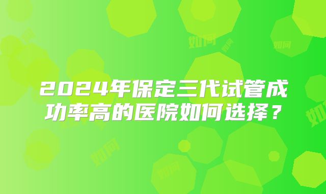 2024年保定三代试管成功率高的医院如何选择？