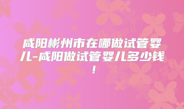咸阳彬州市在哪做试管婴儿-咸阳做试管婴儿多少钱!