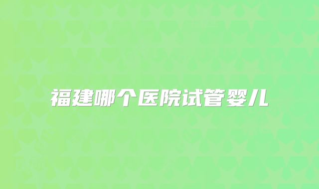 福建哪个医院试管婴儿