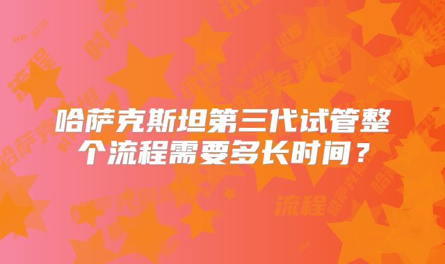 哈萨克斯坦第三代试管整个流程需要多长时间？