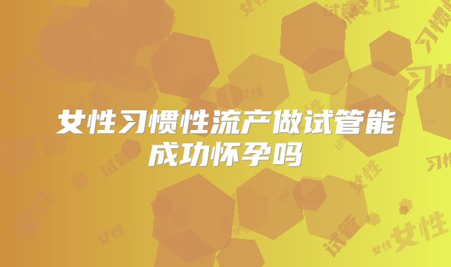 女性习惯性流产做试管能成功怀孕吗