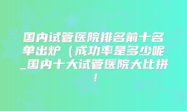 国内试管医院排名前十名单出炉（成功率是多少呢_国内十大试管医院大比拼！