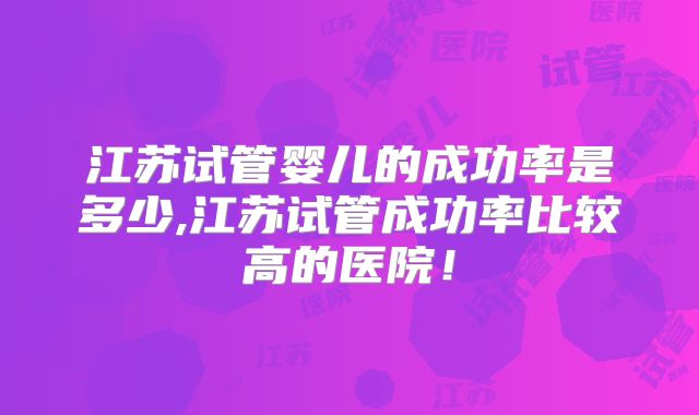 江苏试管婴儿的成功率是多少,江苏试管成功率比较高的医院！
