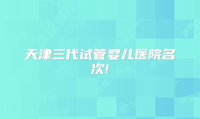 天津三代试管婴儿医院名次!