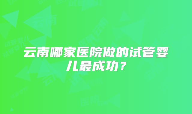 云南哪家医院做的试管婴儿最成功？