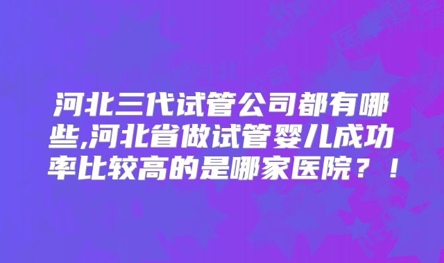 河北三代试管公司都有哪些,河北省做试管婴儿成功率比较高的是哪家医院?!