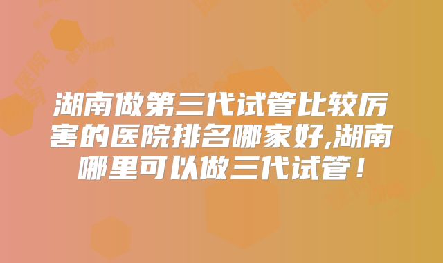 湖南做第三代试管比较厉害的医院排名哪家好,湖南哪里可以做三代试管！