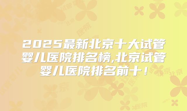 2025最新北京十大试管婴儿医院排名榜,北京试管婴儿医院排名前十!