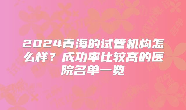 2024青海的试管机构怎么样?成功率比较高的医院名单一览