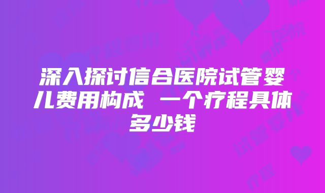 深入探讨信合医院试管婴儿费用构成 一个疗程具体多少钱