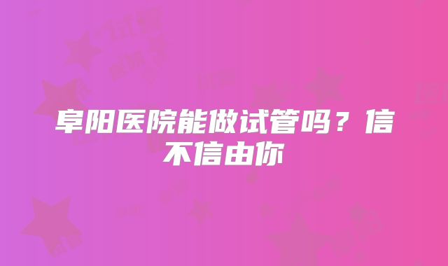 阜阳医院能做试管吗？信不信由你