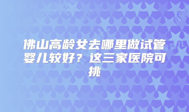 佛山高龄女去哪里做试管婴儿较好？这三家医院可挑