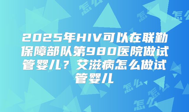 2025年HIV可以在联勤保障部队第980医院做试管婴儿?艾滋病怎么做试管婴儿