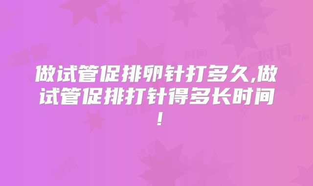 做试管促排卵针打多久,做试管促排打针得多长时间！