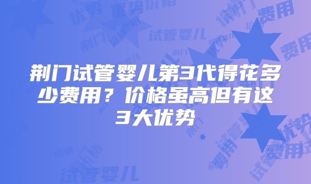 荆门试管婴儿第3代得花多少费用？价格虽高但有这3大优势