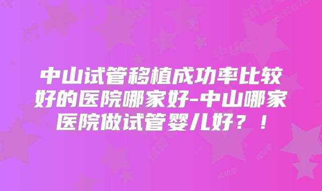 中山试管移植成功率比较好的医院哪家好-中山哪家医院做试管婴儿好?!