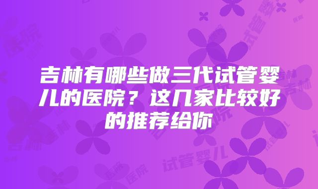 吉林有哪些做三代试管婴儿的医院？这几家比较好的推荐给你