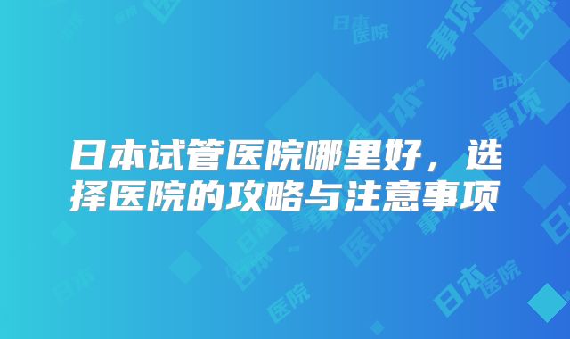 日本试管医院哪里好，选择医院的攻略与注意事项