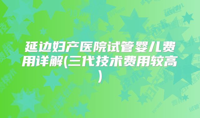 延边妇产医院试管婴儿费用详解(三代技术费用较高)