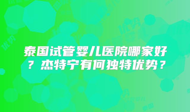 泰国试管婴儿医院哪家好？杰特宁有何独特优势？