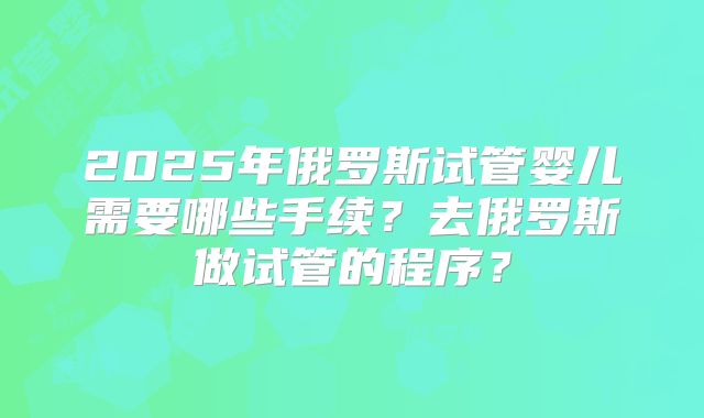 2025年俄罗斯试管婴儿需要哪些手续？去俄罗斯做试管的程序？