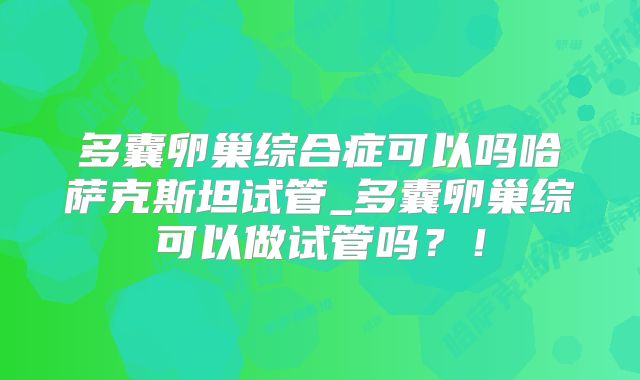 多囊卵巢综合症可以吗哈萨克斯坦试管_多囊卵巢综可以做试管吗？！