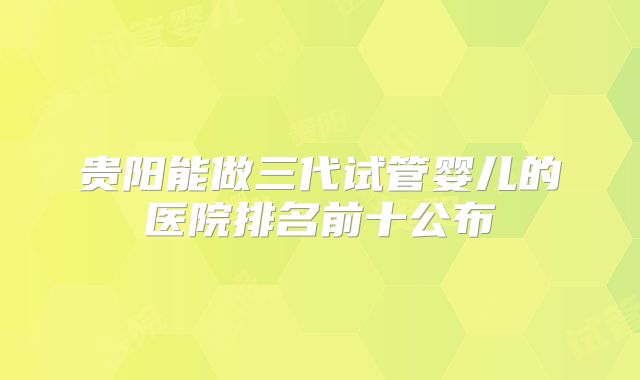 贵阳能做三代试管婴儿的医院排名前十公布